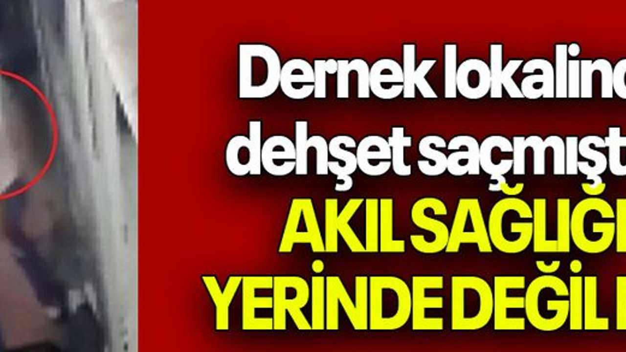 Dernek lokalinde dehşet saçmıştı… AKIL SAĞLIĞI YERİNDE DEĞİL Mİ?